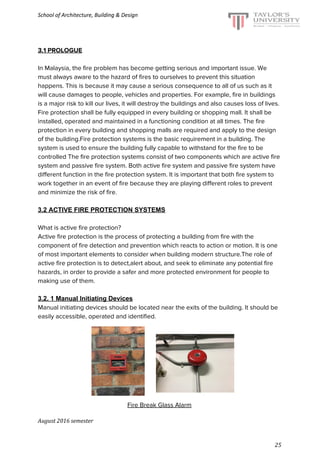 School of Architecture, Building & Design
3.1 PROLOGUE
In Malaysia, the fire problem has become getting serious and important issue. We
must always aware to the hazard of fires to ourselves to prevent this situation
happens. This is because it may cause a serious consequence to all of us such as it
will cause damages to people, vehicles and properties. For example, fire in buildings
is a major risk to kill our lives, it will destroy the buildings and also causes loss of lives.
Fire protection shall be fully equipped in every building or shopping mall. It shall be
installed, operated and maintained in a functioning condition at all times. The fire
protection in every building and shopping malls are required and apply to the design
of the building.Fire protection systems is the basic requirement in a building. The
system is used to ensure the building fully capable to withstand for the fire to be
controlled The fire protection systems consist of two components which are active fire
system and passive fire system. Both active fire system and passive fire system have
different function in the fire protection system. It is important that both fire system to
work together in an event of fire because they are playing different roles to prevent
and minimize the risk of fire.
3.2 ACTIVE FIRE PROTECTION SYSTEMS
What is active fire protection?
Active fire protection is the process of protecting a building from fire with the
component of fire detection and prevention which reacts to action or motion. It is one
of most important elements to consider when building modern structure.The role of
active fire protection is to detect,alert about, and seek to eliminate any potential fire
hazards, in order to provide a safer and more protected environment for people to
making use of them.
3.2. 1 Manual Initiating Devices
Manual initiating devices should be located near the exits of the building. It should be
easily accessible, operated and identified.
Fire Break Glass Alarm
August 2016 semester
25
 