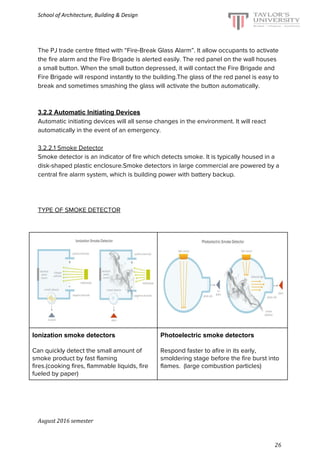 School of Architecture, Building & Design
The PJ trade centre fitted with “Fire-Break Glass Alarm”. It allow occupants to activate
the fire alarm and the Fire Brigade is alerted easily. The red panel on the wall houses
a small button. When the small button depressed, it will contact the Fire Brigade and
Fire Brigade will respond instantly to the building.The glass of the red panel is easy to
break and sometimes smashing the glass will activate the button automatically.
3.2.2 Automatic Initiating Devices
Automatic initiating devices will all sense changes in the environment. It will react
automatically in the event of an emergency.
3.2.2.1 Smoke Detector
Smoke detector is an indicator of fire which detects smoke. It is typically housed in a
disk-shaped plastic enclosure.Smoke detectors in large commercial are powered by a
central fire alarm system, which is building power with battery backup.
TYPE OF SMOKE DETECTOR
Ionization smoke detectors
Can quickly detect the small amount of
smoke product by fast flaming
fires.(cooking fires, flammable liquids, fire
fueled by paper)
Photoelectric smoke detectors
Respond faster to afire in its early,
smoldering stage before the fire burst into
flames. (large combustion particles)
August 2016 semester
26
 