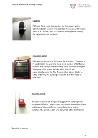 School of Architecture, Building & Design
Speaker
PJ Trade Centre use this speaker for Emergency Voice
Communication System. Pre-recorded messages will be used
and it is access be used to communicate to people nearby
the exits during fire outbreak.
Fire alarm panel
It located on the ground floor near the entrance. The panel is
in a cabinet on the wall and there are a number of lights and
buttons. Fire sensors in the building have activated the lights.
When one of its sensor locates a fire, this FIP will
automatically notify the Fire Brigade of an alarm. It talks to
EWIS and notify the building occupants that they need to
evacuate.
Fireman Switch
It is used to switch off the power supply from certain power
system of PJ Trade Centre. It can be found in every level of the
building and it have different types of electrical supply
switches. The switches can only be turned off by the fireman.
August 2016 semester
28
 