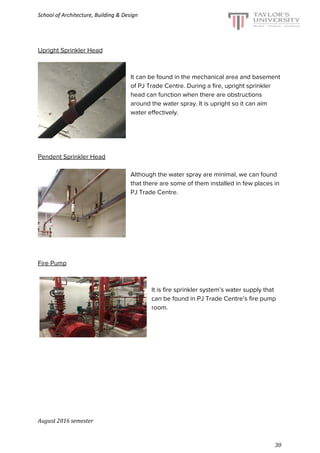 School of Architecture, Building & Design
Upright Sprinkler Head
It can be found in the mechanical area and basement
of PJ Trade Centre. During a fire, upright sprinkler
head can function when there are obstructions
around the water spray. It is upright so it can aim
water effectively.
Pendent Sprinkler Head
Although the water spray are minimal, we can found
that there are some of them installed in few places in
PJ Trade Centre.
Fire Pump
It is fire sprinkler system’s water supply that
can be found in PJ Trade Centre’s fire pump
room.
August 2016 semester
30
 