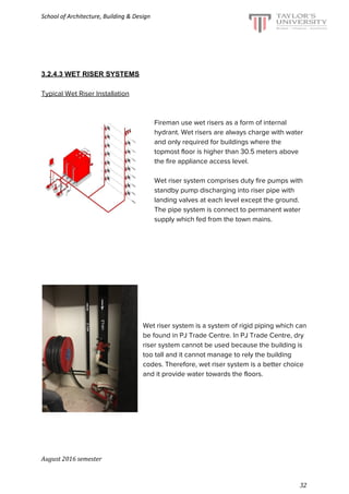 School of Architecture, Building & Design
3.2.4.3 WET RISER SYSTEMS
Typical Wet Riser Installation
Fireman use wet risers as a form of internal
hydrant. Wet risers are always charge with water
and only required for buildings where the
topmost floor is higher than 30.5 meters above
the fire appliance access level.
Wet riser system comprises duty fire pumps with
standby pump discharging into riser pipe with
landing valves at each level except the ground.
The pipe system is connect to permanent water
supply which fed from the town mains.
Wet riser system is a system of rigid piping which can
be found in PJ Trade Centre. In PJ Trade Centre, dry
riser system cannot be used because the building is
too tall and it cannot manage to rely the building
codes. Therefore, wet riser system is a better choice
and it provide water towards the floors.
August 2016 semester
32
 