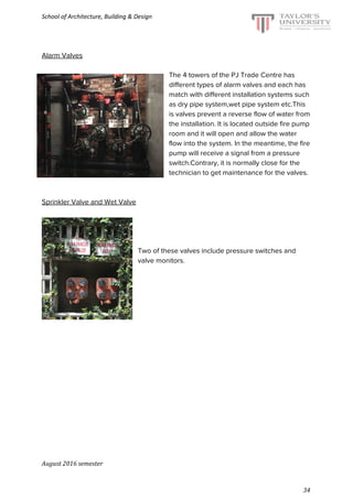 School of Architecture, Building & Design
Alarm Valves
The 4 towers of the PJ Trade Centre has
different types of alarm valves and each has
match with different installation systems such
as dry pipe system,wet pipe system etc.This
is valves prevent a reverse flow of water from
the installation. It is located outside fire pump
room and it will open and allow the water
flow into the system. In the meantime, the fire
pump will receive a signal from a pressure
switch.Contrary, it is normally close for the
technician to get maintenance for the valves.
Sprinkler Valve and Wet Valve
Two of these valves include pressure switches and
valve monitors.
August 2016 semester
34
 