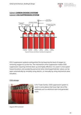 School of Architecture, Building & Design
3.2.4.4 CARBON DIOXIDE SYSTEMS
3.2.4.4.1 CO2 SUPPRESSION SYSTEM
CO 2 suppression systems extinguishes fire by lowering the level of oxygen or
removing oxygen to cut the fire. The mechanism of fire suppression makes CO2
suppression requiring minimal clean up and highly effective. It is used in unoccupied
hazard locations and avoided by personnel when discharged.Cylinder valves can be
open automatically by remotely using electric ,or manually by using mechanical valve
actuators.
CO2 storage
In PJ Trade Centre, CO2 suppression system is
used in some places that have high risk of fire
outbreak such as electrical room and generator
room.
August 2016 semester
35
 