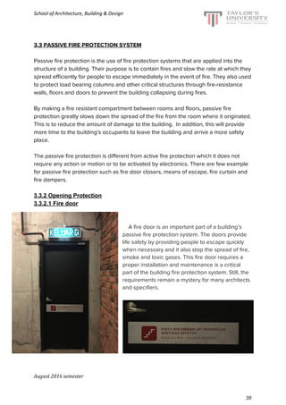 School of Architecture, Building & Design
3.3 PASSIVE FIRE PROTECTION SYSTEM
Passive fire protection is the use of fire protection systems that are applied into the
structure of a building. Their purpose is to contain fires and slow the rate at which they
spread efficiently for people to escape immediately in the event of fire. They also used
to protect load bearing columns and other critical structures through fire-resistance
walls, floors and doors to prevent the building collapsing during fires.
By making a fire resistant compartment between rooms and floors, passive fire
protection greatly slows down the spread of the fire from the room where it originated.
This is to reduce the amount of damage to the building. In addition, this will provide
more time to the building’s occupants to leave the building and arrive a more safety
place.
The passive fire protection is different from active fire protection which it does not
require any action or motion or to be activated by electronics. There are few example
for passive fire protection such as fire door closers, means of escape, fire curtain and
fire dampers.
3.3.2 Opening Protection
3.3.2.1 Fire door
​A fire door is an important part of a building’s
passive fire protection system. The doors provide
life safety by providing people to escape quickly
when necessary and it also stop the spread of fire,
smoke and toxic gases. This fire door requires a
proper installation and maintenance is a critical
part of the building fire protection system. Still, the
requirements remain a mystery for many architects
and specifiers.
August 2016 semester
38
 