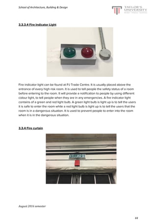 School of Architecture, Building & Design
3.3.3.4 Fire Indicator Light
Fire indicator light can be found at PJ Trade Centre. It is usually placed above the
entrance of every high risk room. It is used to tell people the safety status of a room
before entering to the room. It will provide a notification to people by using different
colour light, to tell people when they are in any emergencies. A fire indicator light
contains of a green and red light bulb. A green light bulb is light up is to tell the users
it is safe to enter the room while a red light bulb is light up is to tell the users that the
room is in a dangerous situation. It is used to prevent people to enter into the room
when it is in the dangerous situation.
3.3.4 Fire curtain
August 2016 semester
44
 