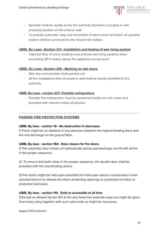 School of Architecture, Building & Design
- Sprinkler shall be readily to the fire authority therefore is located in safe
enclosed position on the exterior wall
- To provide automatic relay and immediate of alarm when activated, all sprinkler
system shall be connected to the nearest fire station.
UBBL By Laws -Section 231- Installation and testing of wet rising system
- Topmost floor of every building must provide wet rising systems when
exceeding 30.5 meters above fire appliance access level.
UBBL By Laws -Section 248 - Marking on wet risers
- Wet riser and sprinkler shall painted red.
- All fire installations that recessed in wall shall be clearly identified to fire
authority
UBBL By Laws - section 227- Portable extinguishers
- Portable fire extinguisher must be positioned visible on exit routes and
provided with relevant codes of practice.
PASSIVE FIRE PROTECTION SYSTEMS
UBBL By laws - section 10 - No obstruction in staircases
1) There might be no obstacle in any staircase between the highest landing there and
the exit discharge on the ground floor.
UBBL By laws - section 164 - Door closers for fire doors
1) The automatic door closers of hydraulically spring operated type can fit with all fire
in the proper sequence.
2) To ensure that leafs close in the proper sequence, the double door shall be
provided with the coordinating device.
3) Fire doors might be held open provided the hold open device incorporates a heat
actuated device to release the doors protecting openings to protected corridors or
protected staircases.
UBBL By laws - section 110 - Exits to accessible at all time
1) Except as allowed by law 167 at the very least two separate ways out might be given
from every story together with such extra exits as might be necessary.
August 2016 semester
47
 