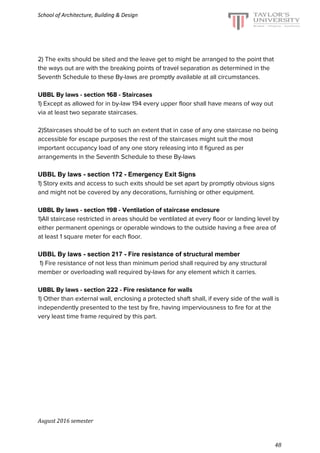 School of Architecture, Building & Design
2) The exits should be sited and the leave get to might be arranged to the point that
the ways out are with the breaking points of travel separation as determined in the
Seventh Schedule to these By-laws are promptly available at all circumstances.
UBBL By laws - section 168 - Staircases
1) Except as allowed for in by-law 194 every upper floor shall have means of way out
via at least two separate staircases.
2)Staircases should be of to such an extent that in case of any one staircase no being
accessible for escape purposes the rest of the staircases might suit the most
important occupancy load of any one story releasing into it figured as per
arrangements in the Seventh Schedule to these By-laws
UBBL By laws - section 172 - Emergency Exit Signs
1) Story exits and access to such exits should be set apart by promptly obvious signs
and might not be covered by any decorations, furnishing or other equipment.
UBBL By laws - section 198 - Ventilation of staircase enclosure
1)All staircase restricted in areas should be ventilated at every floor or landing level by
either permanent openings or operable windows to the outside having a free area of
at least 1 square meter for each floor.
UBBL By laws - section 217 - Fire resistance of structural member
1) Fire resistance of not less than minimum period shall required by any structural
member or overloading wall required by-laws for any element which it carries.
UBBL By laws - section 222 - Fire resistance for walls
1) Other than external wall, enclosing a protected shaft shall, if every side of the wall is
independently presented to the test by fire, having imperviousness to fire for at the
very least time frame required by this part.
August 2016 semester
48
 