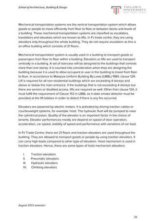 School of Architecture, Building & Design
Mechanical transportation systems are the vertical transportation system which allows
goods or people to move efficiently from floor to floor or between decks and levels of
a building. These mechanical transportation systems are classified as escalators,
travelators and elevators which are known as lifts. In PJ trade centre, they are using
elevators only throughout the whole building. They do not require escalators as this is
an office building which consists of 21 floors.
Mechanical transportation system is usually used in a building to transport goods or
passengers from floor to floor within a building. Elevators or lifts are used to transport
vertically in a building. A set of staircase will be designed to the buildings that consists
more than one storey. It is counted into consideration when they are designing the
building because it is used to allow occupant or user in the building to travel from floor
to floor. In accordance to Malaysia Uniform Building By-Laws (UBBL) 1984, clause 124:
Lift is required for all non-residential buildings which are exceeding 4 storeys and
above or below the main entrance. If the buildings that is not exceeding 4 storeys but
there are seniors or disabled access, lifts are required as well. Other than clause 124, it
must fulfill the requirement of Clause 153 in UBBL as it state smoke detector must be
provided at the lift lobbies in order to detect if there is any fire occurred.
Elevators are powered by electric motors. It is activated by driving traction cables or
counterweight systems, for example: hoist. The hydraulic fluid will be pumped to raise
the cylindrical piston. Quality of the elevator is an important factor in the choice of
tenants. Elevator performances mostly are depend on speed of door operation,
acceleration, car speed, stability of speed and performance with variations of car load.
In PJ Trade Centre, there are 21 floors and traction elevators are used throughout the
building. They are allowed to transport goods or people by using traction elevators. It
can carry high loads compared to other type of elevators. Hoist mechanism is used in
traction elevators. Hence, there are some types of hoist mechanism elevators:
I.​ ​Traction elevators
II.​ ​Pneumatic elevators
III.​ ​Hydraulic elevators
IV.​ ​Climbing elevators
August 2016 semester
50
 