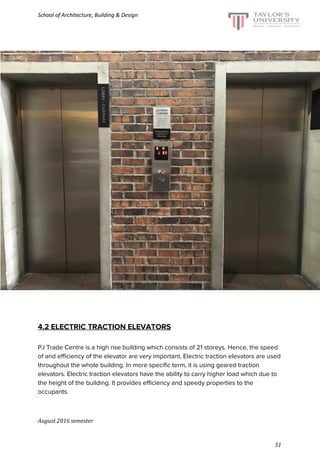 School of Architecture, Building & Design
4.2 ELECTRIC TRACTION ELEVATORS
PJ Trade Centre is a high rise building which consists of 21 storeys. Hence, the speed
of and efficiency of the elevator are very important. Electric traction elevators are used
throughout the whole building. In more specific term, it is using geared traction
elevators. Electric traction elevators have the ability to carry higher load which due to
the height of the building. It provides efficiency and speedy properties to the
occupants.
August 2016 semester
51
 