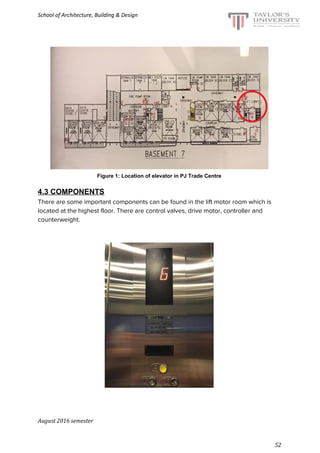 School of Architecture, Building & Design
Figure 1: Location of elevator in PJ Trade Centre
4.3 COMPONENTS
There are some important components can be found in the lift motor room which is
located at the highest floor. There are control valves, drive motor, controller and
counterweight.
August 2016 semester
52
 