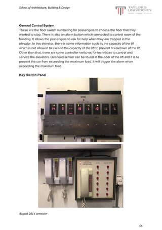 School of Architecture, Building & Design
General Control System
These are the floor switch numbering for passengers to choose the floor that they
wanted to stop. There is also an alarm button which connected to control room of the
building. It allows the passengers to ask for help when they are trapped in the
elevator. In this elevator, there is some information such as the capacity of the lift
which is not allowed to exceed the capacity of the lift to prevent breakdown of the lift.
Other than that, there are some controller switches for technician to control and
service the elevators. Overload sensor can be found at the door of the lift and it is to
prevent the car from exceeding the maximum load. It will trigger the alarm when
exceeding the maximum load.
Key Switch Panel
August 2016 semester
56
 