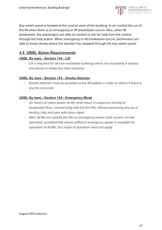 School of Architecture, Building & Design
Key switch panel is located at the control room of the building. It can control the car of
the lift when there is an emergency or lift breakdown occurs. Also, when lift
breakdown, the passengers are able to contact or ask for help from the control
through the help button. When emergency or lift breakdown occurs, technicians are
able to know clearly where the elevator has stopped through the key switch panel.
4.5 UBBL Bylaw Requirements
UBBL By laws - Section 124 - Lift
- Lift is required for all non-residential buildings which are exceeding 4 storeys
and above or below the main entrance.
UBBL By laws - Section 153 - Smoke Detector
- Smoke detector must be provided at the lift lobbies in order to detect if there is
any fire occurred.
UBBL By laws - Section 154 - Emergency Mode
- On failure of mains power all lifts shall return in sequence directly to
designated floor, commencing with the fire lifts, without answering any car or
landing calls and park with doors open.
- After all lifts are parked the lifts on emergency power shall resume normal
operation: provided that where sufficient emergency power is available for
operation of all lifts, this mode of operation need not apply.
August 2016 semester
57
 