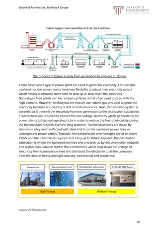 School of Architecture, Building & Design
The process of power supply from generation to end-use customer
There have varies type of power plant are used to generate electricity. For example,
coal and nuclear power plants have less flexibility to adjust their electricity output
which means it consume more time to step up or step down the electricity.
Natural-gas fired plants can be ramped up faster and it often used to cope with the
high demand. However, in Malaysia, we heavily use natural gas and coal to generate
electricity because our country is rich on both resources. Next, transmission system is
essential as it transmit the electricity from the generators to the distribution substation.
Transformers are required to convert the low voltage electricity which generate by the
power plants to high voltage electricity in order to reduce the loss of electricity during
the transmission process over the long distance. Transmission lines are made by
aluminium alloy and reinforced with steel and it can be overhead power lines or
underground power cables. Typically, the transmission level voltages are at or above
138kV and the transmission system and carry up to 765kV. Besides, the distribution
substation is where the transmission lines end and pick up by the distribution network.
The distribution network start at the transformers which step-down the voltage of
electricity from transmission lines and distribute the electricity to all the consumer
from the area of heavy and light industry, commercial and residential.
August 2016 semester
60
 