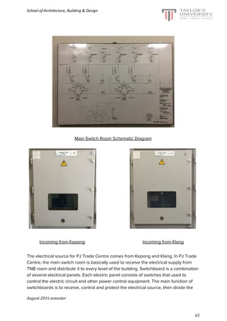 School of Architecture, Building & Design
Main Switch Room Schematic Diagram
​ ​ ​Incoming from Kepong ​Incoming from Klang
The electrical source for PJ Trade Centre comes from Kepong and Klang. In PJ Trade
Centre, the main switch room is basically used to receive the electrical supply from
TNB room and distribute it to every level of the building. Switchboard is a combination
of several electrical panels. Each electric panel consists of switches that used to
control the electric circuit and other power control equipment. The main function of
switchboards is to receive, control and protect the electrical source, then divide the
August 2016 semester
65
 