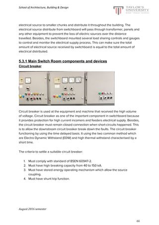School of Architecture, Building & Design
electrical source to smaller chunks and distribute it throughout the building. The
electrical source distribute from switchboard will pass through transformer, panels and
any other equipment to prevent the loss of electric sources over the distance
travelled. Besides, the switchboard mounted several load sharing controls and gauges
to control and monitor the electrical supply process. This can make sure the total
amount of electrical source received by switchboard is equal to the total amount of
electrical distributed.
5.3.1 Main Switch Room components and devices
Circuit breaker
Circuit breaker is used at the equipment and machine that received the high volume
of voltage. Circuit breaker as one of the important component in switchboard because
it provides protection for high current incomers and feeders electrical supply. Besides,
the circuit breaker must remain closed connection when short-circuits happened. This
is to allow the downstream circuit breaker break down the faults. The circuit breaker
functioning by using the time delayed basis. It using the two common method which
are Electro Dynamic Withstand (EDW) and high thermal withstand characterised by a
short time.
The criteria to settle a suitable circuit breaker:
1. Must comply with standard of BSEN 60947-2.
2. Must have high breaking capacity from 40 to 150 kA.
3. Must have stored energy operating mechanism which allow the source
coupling.
4. Must have shunt trip function.
August 2016 semester
66
 