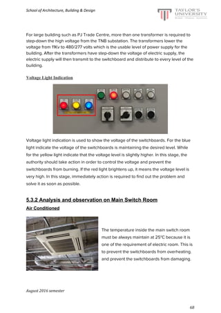 School of Architecture, Building & Design
For large building such as PJ Trade Centre, more than one transformer is required to
step-down the high voltage from the TNB substation. The transformers lower the
voltage from 11Kv to 480/277 volts which is the usable level of power supply for the
building. After the transformers have step-down the voltage of electric supply, the
electric supply will then transmit to the switchboard and distribute to every level of the
building.
Voltage Light Indication
Voltage light indication is used to show the voltage of the switchboards. For the blue
light indicate the voltage of the switchboards is maintaining the desired level. While
for the yellow light indicate that the voltage level is slightly higher. In this stage, the
authority should take action in order to control the voltage and prevent the
switchboards from burning. If the red light brightens up, it means the voltage level is
very high. In this stage, immediately action is required to find out the problem and
solve it as soon as possible.
5.3.2 Analysis and observation on Main Switch Room
Air Conditioned
The temperature inside the main switch room
must be always maintain at 25°C because it is
one of the requirement of electric room. This is
to prevent the switchboards from overheating.
and prevent the switchboards from damaging.
August 2016 semester
68
 