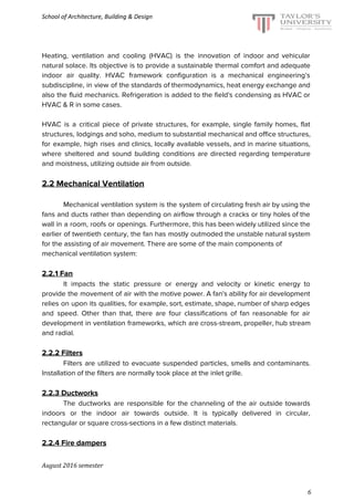 School of Architecture, Building & Design
Heating, ventilation and cooling (HVAC) is the innovation of indoor and vehicular
natural solace. Its objective is to provide a sustainable thermal comfort and adequate
indoor air quality. HVAC framework configuration is a mechanical engineering’s
subdiscipline, in view of the standards of thermodynamics, heat energy exchange and
also the fluid mechanics. Refrigeration is added to the field's condensing as HVAC or
HVAC & R in some cases.
HVAC is a critical piece of private structures, for example, single family homes, flat
structures, lodgings and soho, medium to substantial mechanical and office structures,
for example, high rises and clinics, locally available vessels, and in marine situations,
where sheltered and sound building conditions are directed regarding temperature
and moistness, utilizing outside air from outside.
2.2 Mechanical Ventilation
Mechanical ventilation system is the system of circulating fresh air by using the
fans and ducts rather than depending on airflow through a cracks or tiny holes of the
wall in a room, roofs or openings. Furthermore, this has been widely utilized since the
earlier of twentieth century, the fan has mostly outmoded the unstable natural system
for the assisting of air movement. There are some of the main components of
mechanical ventilation system:
2.2.1 Fan
It impacts the static pressure or energy and velocity or kinetic energy to
provide the movement of air with the motive power. A fan's ability for air development
relies on upon its qualities, for example, sort, estimate, shape, number of sharp edges
and speed. Other than that, there are four classifications of fan reasonable for air
development in ventilation frameworks, which are cross-stream, propeller, hub stream
and radial.
2.2.2 Filters
Filters are utilized to evacuate suspended particles, smells and contaminants.
Installation of the filters are normally took place at the inlet grille.
2.2.3 Ductworks
The ductworks are responsible for the channeling of the air outside towards
indoors or the indoor air towards outside. It is typically delivered in circular,
rectangular or square cross-sections in a few distinct materials.
2.2.4 Fire dampers
August 2016 semester
6
 