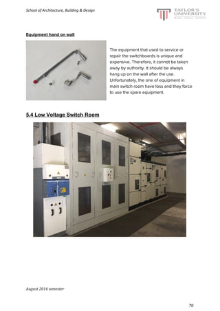 School of Architecture, Building & Design
Equipment hand on wall
The equipment that used to service or
repair the switchboards is unique and
expensive. Therefore, it cannot be taken
away by authority. It should be always
hang up on the wall after the use.
Unfortunately, the one of equipment in
main switch room have loss and they force
to use the spare equipment.
5.4 Low Voltage Switch Room
August 2016 semester
70
 