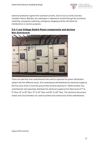 School of Architecture, Building & Design
electrical protection against the overload currents, short circuit currents and also
insulation failure. Besides, the switchgear is allowed to control through the functional
switching, emergency switching, emergency stopping and the off switch for
maintenance or service purposes.
5.4.1 Low Voltage Switch Room components and devices
Main Switchboards
There are total five main switchboards that used to separate the power distribution
system into five different zones. One switchboard will distribute the electrical supply to
the first zone which is from the ground floor level to basement 7. While another four
switchboards will separately distribute the electrical supply to from floor level of 1​st​
to
5​th​
floor, 6​th​
to 10​th​
floor, 11​th​
to 15​th​
floor and 16​th​
to 20​th​
floor. The electrical disconnect
switch and circuit breaker are used to protect and control each of the switchboards.
August 2016 semester
72
 
