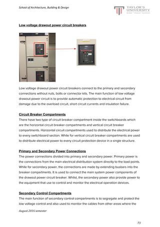 School of Architecture, Building & Design
Low voltage drawout power circuit breakers
Low voltage drawout power circuit breakers connect to the primary and secondary
connections without nuts, bolts or connector kits. The main function of low voltage
drawout power circuit is to provide automatic protection to electrical circuit from
damage due to the overload circuit, short circuit currents and insulation failure.
Circuit Breaker Compartments
There have two type of circuit breaker compartment inside the switchboards which
are the horizontal circuit breaker compartments and vertical circuit breaker
compartments. Horizontal circuit compartments used to distribute the electrical power
to every switchboard section. While for vertical circuit breaker compartments are used
to distribute electrical power to every circuit protection device in a single structure.
Primary and Secondary Power Connections
The power connections divided into primary and secondary power. Primary power is
the connections from the main electrical distribution system directly to the load points.
While for secondary power, the connections are made by extending busbars into the
breaker compartments. It is used to connect the main system power components of
the drawout power circuit breaker. Whilst, the secondary power also provide power to
the equipment that use to control and monitor the electrical operation devices.
Secondary Control Compartments
The main function of secondary control compartments is to segregate and protect the
low voltage control and also used to monitor the cables from other areas where the
August 2016 semester
73
 