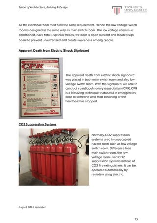 School of Architecture, Building & Design
All the electrical room must fulfil the same requirement. Hence, the low voltage switch
room is designed in the same way as main switch room. The low voltage room is air
conditioned, have total 4 sprinkle heads, the door is open outward and located sign
board to prevent unauthorised and create awareness among people.
Apparent Death from Electric Shock Signboard
The apparent death from electric shock signboard
was placed in both main switch room and also low
voltage switch room. With this signboard, we able to
conduct a cardiopulmonary resuscitation (CPR). CPR
is a lifesaving technique that useful in emergencies
case to someone who stop breathing or the
heartbeat has stopped.
CO2 Suppression Systems
Normally, CO2 suppression
systems used in unoccupied
hazard room such as low voltage
switch room. Difference from
main switch room, the low
voltage room used CO2
suppression systems instead of
CO2 fire extinguishers. It can be
operated automatically by
remotely using electric.
August 2016 semester
75
 