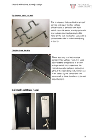 School of Architecture, Building & Design
Equipment hand on wall
The equipment that used in the work of
service and repair the low voltage
switchboards is different with main
switch room. However, the equipment in
low voltage room is also required to
hand on the wall nicely after use and it is
prohibited to take out the room by any
authority.
Temperature Sensor
There was only one temperature
sensor in low voltage room. It is used
to detect the temperature in the low
voltage switch room to ensure the
room temperature always maintain at
25°C. If the room temperature increase,
it will detect by the sensor and the
sensor will activate the alarm system at
security room.
5.5 Electrical Riser Room
August 2016 semester
76
 