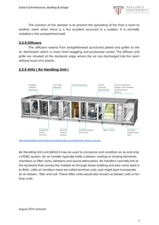 School of Architecture, Building & Design
The function of fire damper is to prevent the spreading of fire from a room to
another room when there is a fire accident occurred in a sudden. It is normally
installed in the compartment wall.
2.2.5 Diffusers
The diffusers extend from straightforward punctured plated and grilles to the
air distribution which is more mind boggling and productive coned. The diffuser and
grille are situated at the ductwork edge where the air can discharged into the room
without much of a stretch .
2.2.6 AHU ( Air Handling Unit )
http://www.daikin.com/products/ac/lineup/ahu_fcu/images/pic_lineup_ahu.jpg
Air Handling Unit unit (AHU) it may be used to circularize and condition air as and only
a HVAC system. An air handler typically holds a blower, cooling or heating elements,
chambers or filter racks, dampers and sound attenuators. Air handlers normally link to
the ductwork that convey the molded air through those building and also come back it
to AHU. Little air handlers need aid called terminal units, and might best incorporate
an air blower, filter and coil. These littler units would also known as blower coils or fan
loop units.
August 2016 semester
7
 