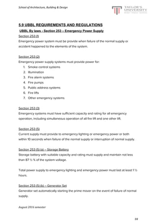 School of Architecture, Building & Design
5.9 UBBL REQUIREMENTS AND REGULATIONS
​UBBL By laws - Section 253 – Emergency Power Supply
Section 253 (1)
Emergency power system must be provide when failure of the normal supply or
accident happened to the elements of the system.
Section 253 (2)
Emergency power supply systems must provide power for:
1. Smoke control systems
2. Illumination
3. Fire alarm systems
4. Fire pumps
5. Public address systems
6. Fire lifts
7. Other emergency systems
Section 253 (3)
Emergency systems must have sufficient capacity and rating for all emergency
operation, including simultaneous operation of all fire lift and one other lift.
Section 253 (5)
Current supply must provide to emergency lighting or emergency power or both
within 10 seconds when failure of the normal supply or interruption of normal supply.
Section 253 (5) (a) – Storage Battery
Storage battery with suitable capacity and rating must supply and maintain not less
than 87 ½ % of the system voltage.
Total power supply to emergency lighting and emergency power must last at least 1 ½
hours.
Section 253 (5) (b) – Generator Set
Generator set automatically starting the prime mover on the event of failure of normal
supply.
August 2016 semester
84
 