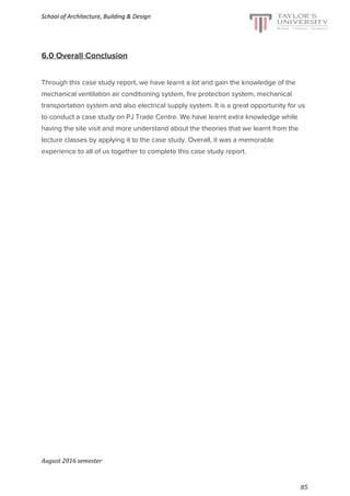 School of Architecture, Building & Design
6.0 Overall Conclusion
Through this case study report, we have learnt a lot and gain the knowledge of the
mechanical ventilation air conditioning system, fire protection system, mechanical
transportation system and also electrical supply system. It is a great opportunity for us
to conduct a case study on PJ Trade Centre. We have learnt extra knowledge while
having the site visit and more understand about the theories that we learnt from the
lecture classes by applying it to the case study. Overall, it was a memorable
experience to all of us together to complete this case study report.
August 2016 semester
85
 