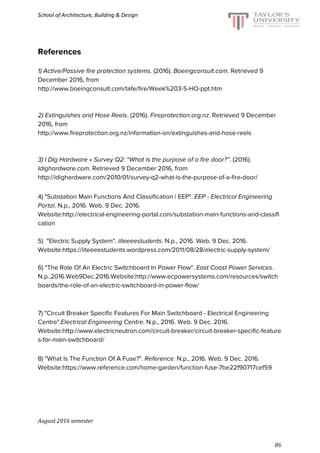 School of Architecture, Building & Design
References
1) Active/Passive fire protection systems. (2016). ​Boeingconsult.com. Retrieved 9
December 2016, from
http://www.boeingconsult.com/tafe/fire/Week%203-5-HO-ppt.htm
2) Extinguishes and Hose Reels. (2016). ​Fireprotection.org.nz. Retrieved 9 December
2016, from
http://www.fireprotection.org.nz/information-on/extinguishes-and-hose-reels
3) I Dig Hardware » Survey Q2: “What is the purpose of a fire door?”. (2016).
Idighardware.com. Retrieved 9 December 2016, from
http://idighardware.com/2010/01/survey-q2-what-is-the-purpose-of-a-fire-door/
4) "Substation Main Functions And Classification | EEP". ​EEP - Electrical Engineering
Portal. N.p., 2016. Web. 9 Dec. 2016.
Website:​http://electrical-engineering-portal.com/substation-main-functions-and-classifi
cation
5) "Electric Supply System". ​iiteeeestudents. N.p., 2016. Web. 9 Dec. 2016.
Website:​https://iiteeeestudents.wordpress.com/2011/08/28/electric-supply-system/
6) "The Role Of An Electric Switchboard In Power Flow". ​East Coast Power Services.
N.p.,2016.Web9Dec.2016.Website:​http://www.ecpowersystems.com/resources/switch
boards/the-role-of-an-electric-switchboard-in-power-flow/
7) "Circuit Breaker Specific Features For Main Switchboard - Electrical Engineering
Centre".​Electrical Engineering Centre. N.p., 2016. Web. 9 Dec. 2016.
Website:​http://www.electricneutron.com/circuit-breaker/circuit-breaker-specific-feature
s-for-main-switchboard/
8) "What Is The Function Of A Fuse?". ​Reference. N.p., 2016. Web. 9 Dec. 2016.
Website:​https://www.reference.com/home-garden/function-fuse-7be22f90717cef59
August 2016 semester
86
 