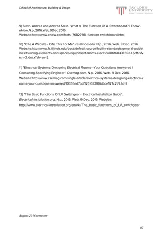 School of Architecture, Building & Design
9) Stein, Andrea and Andrea Stein. "What Is The Function Of A Switchboard? | Ehow".
eHow.N.p.,2016.Web.9Dec.2016.
Website:​http://www.ehow.com/facts_7682798_function-switchboard.html
10) "Cite A Website - Cite This For Me". ​Fs.illinois.edu. N.p., 2016. Web. 9 Dec. 2016.
Website:​http://www.fs.illinois.edu/docs/default-source/facility-standards/general-guidel
ines/building-elements-and-spaces/equipment-rooms-electricalB616D43F6933.pdf?sfv
rsn=2.docx?sfvrsn=2
11) "Electrical Systems: Designing Electrical Rooms—Your Questions Answered |
Consulting-Specifying Engineer". ​Csemag.com. N.p., 2016. Web. 9 Dec. 2016.
Website:​http://www.csemag.com/single-article/electrical-systems-designing-electrical-r
ooms-your-questions-answered/10355ed7cdf1261632f06dbce127c2c9.html
12) "The Basic Functions Of LV Switchgear - Electrical Installation Guide".
Electrical-installation.org. N.p., 2016. Web. 9 Dec. 2016. Website:
http://www.electrical-installation.org/enwiki/The_basic_functions_of_LV_switchgear
August 2016 semester
87
 