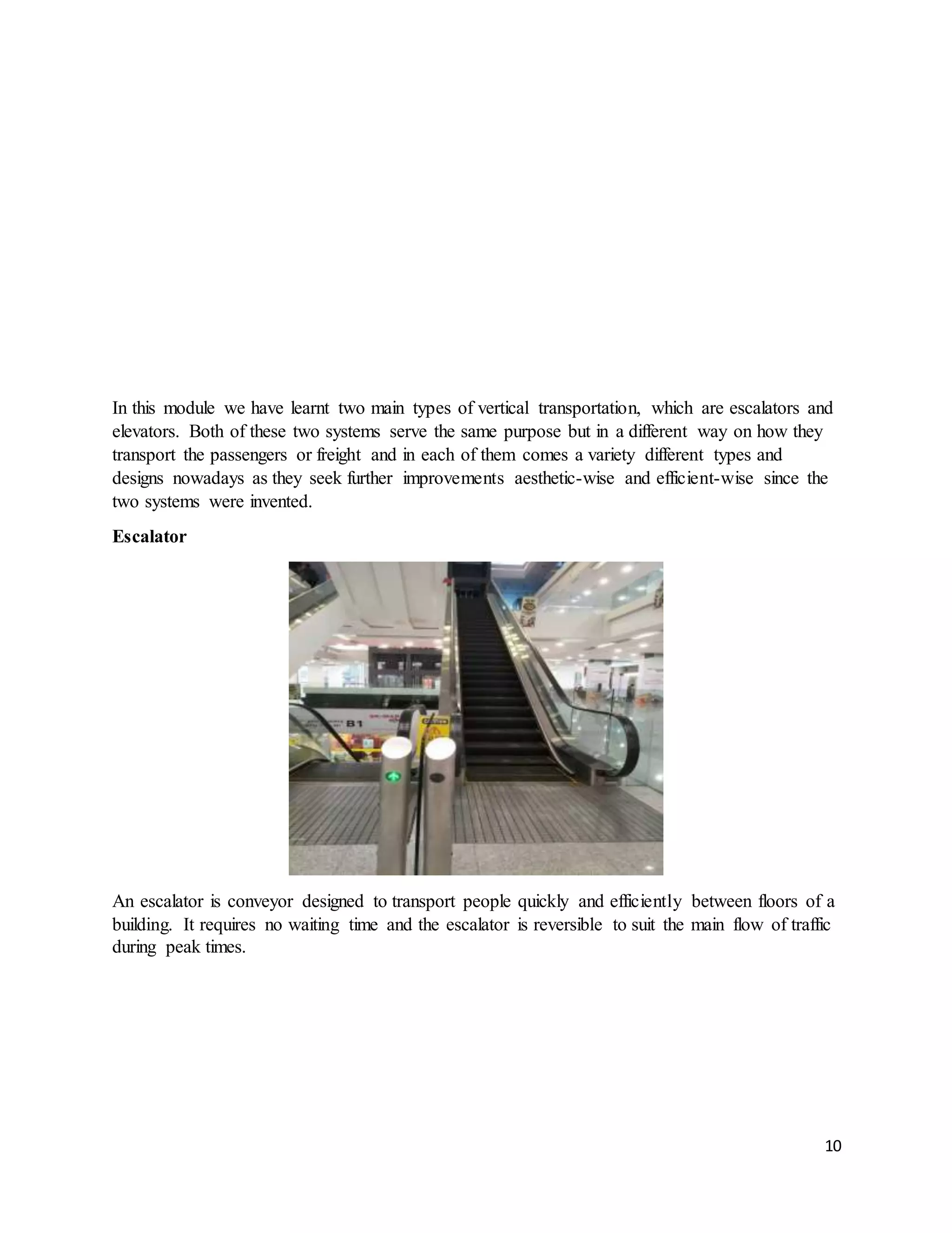10
In this module we have learnt two main types of vertical transportation, which are escalators and
elevators. Both of these two systems serve the same purpose but in a different way on how they
transport the passengers or freight and in each of them comes a variety different types and
designs nowadays as they seek further improvements aesthetic-wise and efficient-wise since the
two systems were invented.
Escalator
An escalator is conveyor designed to transport people quickly and efficiently between floors of a
building. It requires no waiting time and the escalator is reversible to suit the main flow of traffic
during peak times.
 