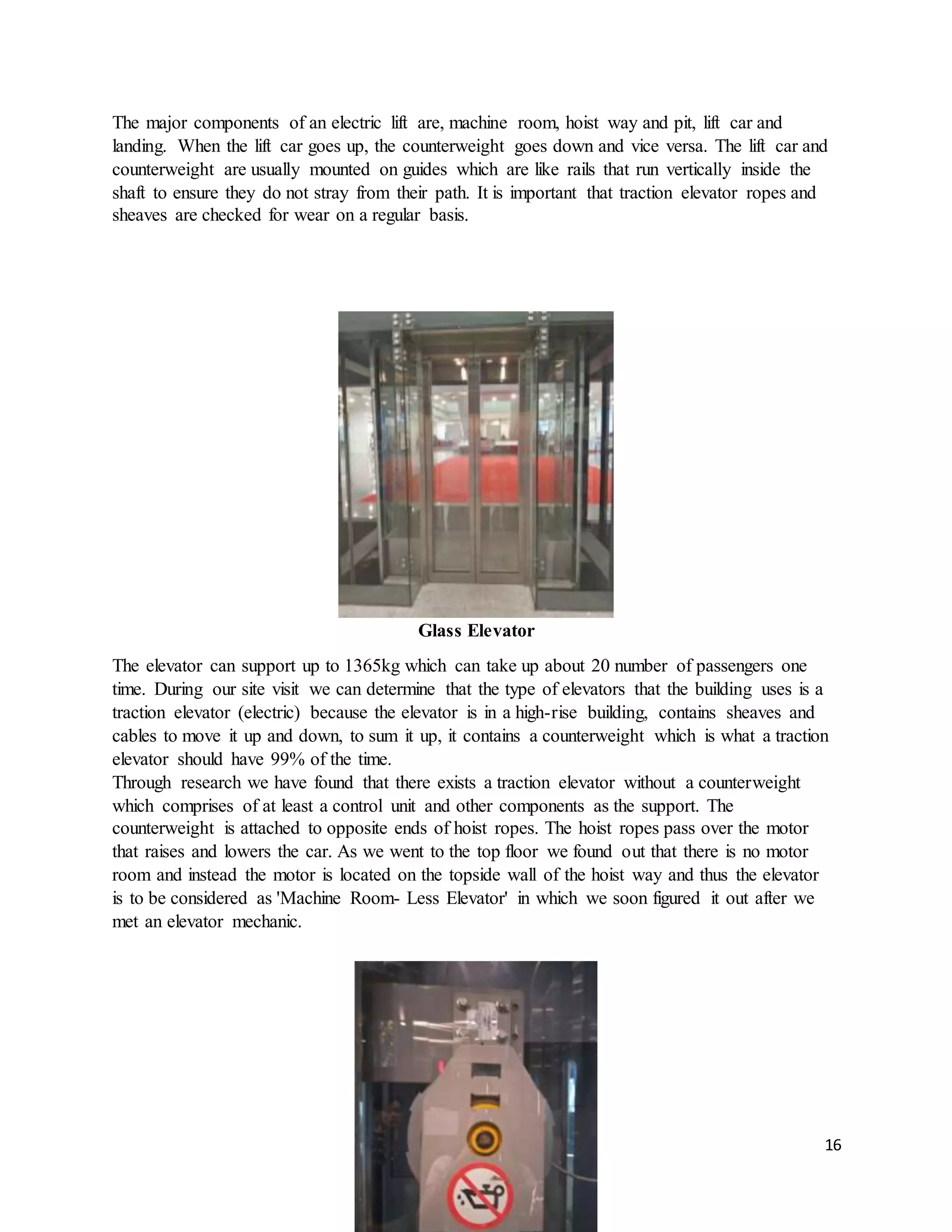 16
The major components of an electric lift are, machine room, hoist way and pit, lift car and
landing. When the lift car goes up, the counterweight goes down and vice versa. The lift car and
counterweight are usually mounted on guides which are like rails that run vertically inside the
shaft to ensure they do not stray from their path. It is important that traction elevator ropes and
sheaves are checked for wear on a regular basis.
Glass Elevator
The elevator can support up to 1365kg which can take up about 20 number of passengers one
time. During our site visit we can determine that the type of elevators that the building uses is a
traction elevator (electric) because the elevator is in a high-rise building, contains sheaves and
cables to move it up and down, to sum it up, it contains a counterweight which is what a traction
elevator should have 99% of the time.
Through research we have found that there exists a traction elevator without a counterweight
which comprises of at least a control unit and other components as the support. The
counterweight is attached to opposite ends of hoist ropes. The hoist ropes pass over the motor
that raises and lowers the car. As we went to the top floor we found out that there is no motor
room and instead the motor is located on the topside wall of the hoist way and thus the elevator
is to be considered as 'Machine Room- Less Elevator' in which we soon figured it out after we
met an elevator mechanic.
 