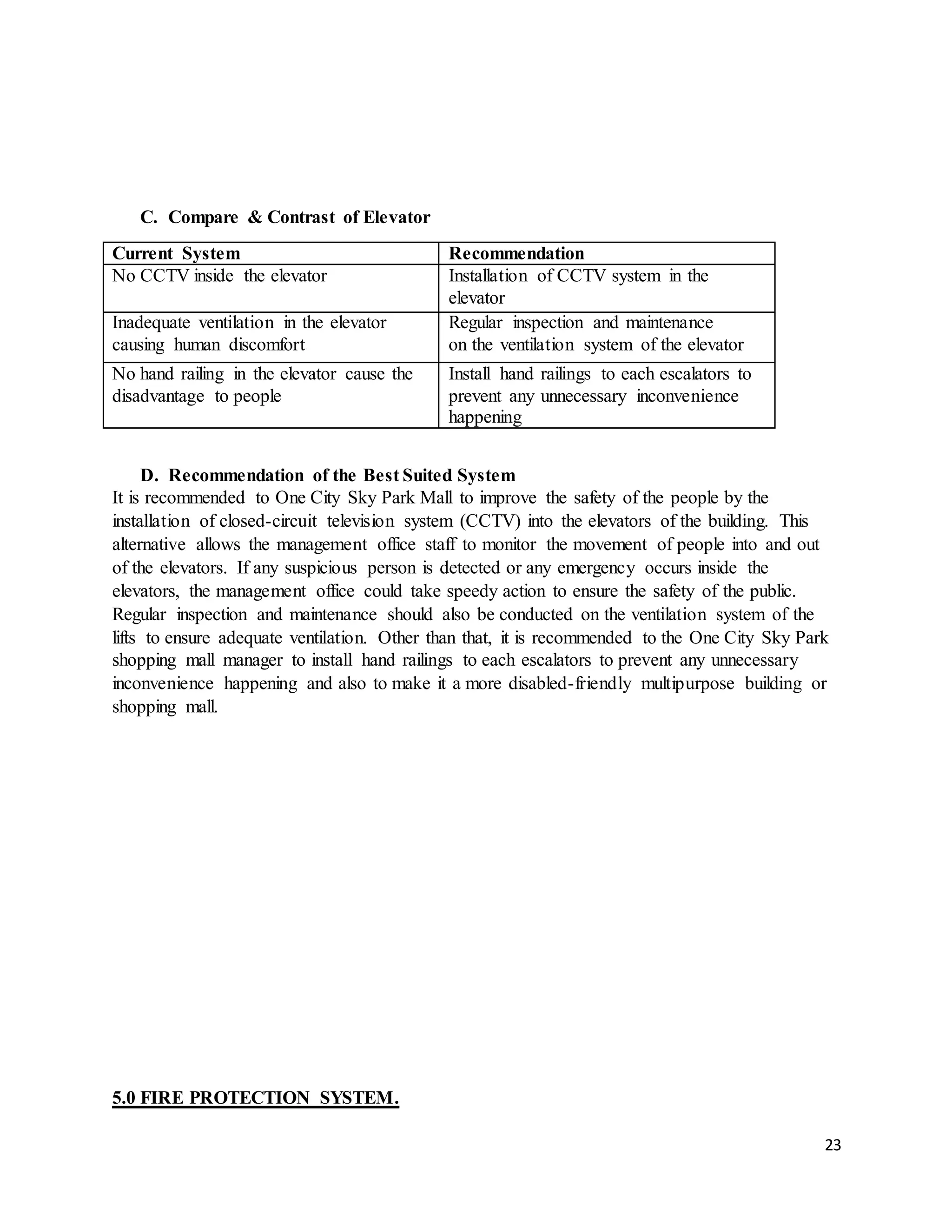 23
C. Compare & Contrast of Elevator
Current System Recommendation
No CCTV inside the elevator Installation of CCTV system in the
elevator
Inadequate ventilation in the elevator
causing human discomfort
Regular inspection and maintenance
on the ventilation system of the elevator
No hand railing in the elevator cause the
disadvantage to people
Install hand railings to each escalators to
prevent any unnecessary inconvenience
happening
D. Recommendation of the Best Suited System
It is recommended to One City Sky Park Mall to improve the safety of the people by the
installation of closed-circuit television system (CCTV) into the elevators of the building. This
alternative allows the management office staff to monitor the movement of people into and out
of the elevators. If any suspicious person is detected or any emergency occurs inside the
elevators, the management office could take speedy action to ensure the safety of the public.
Regular inspection and maintenance should also be conducted on the ventilation system of the
lifts to ensure adequate ventilation. Other than that, it is recommended to the One City Sky Park
shopping mall manager to install hand railings to each escalators to prevent any unnecessary
inconvenience happening and also to make it a more disabled-friendly multipurpose building or
shopping mall.
5.0 FIRE PROTECTION SYSTEM.
 