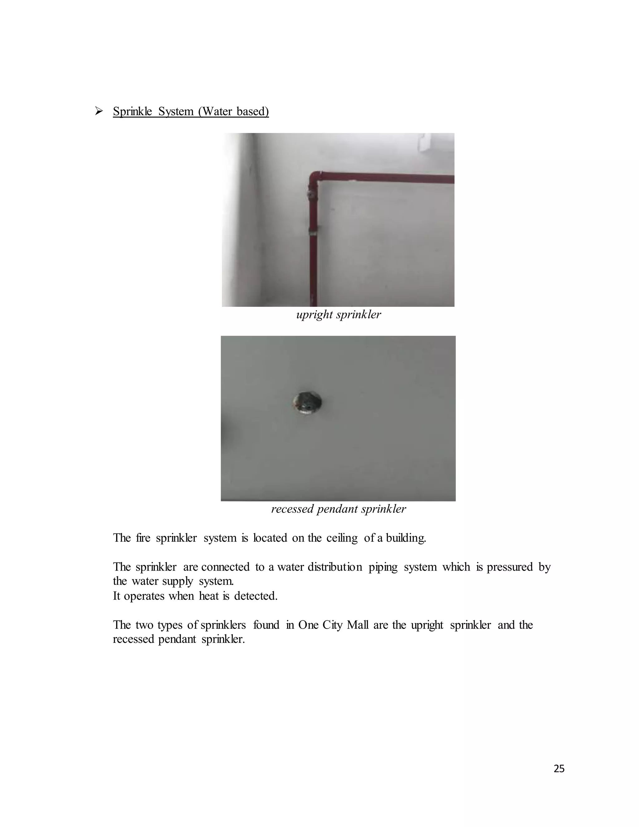 25
 Sprinkle System (Water based)
upright sprinkler
recessed pendant sprinkler
The fire sprinkler system is located on the ceiling of a building.
The sprinkler are connected to a water distribution piping system which is pressured by
the water supply system.
It operates when heat is detected.
The two types of sprinklers found in One City Mall are the upright sprinkler and the
recessed pendant sprinkler.
 