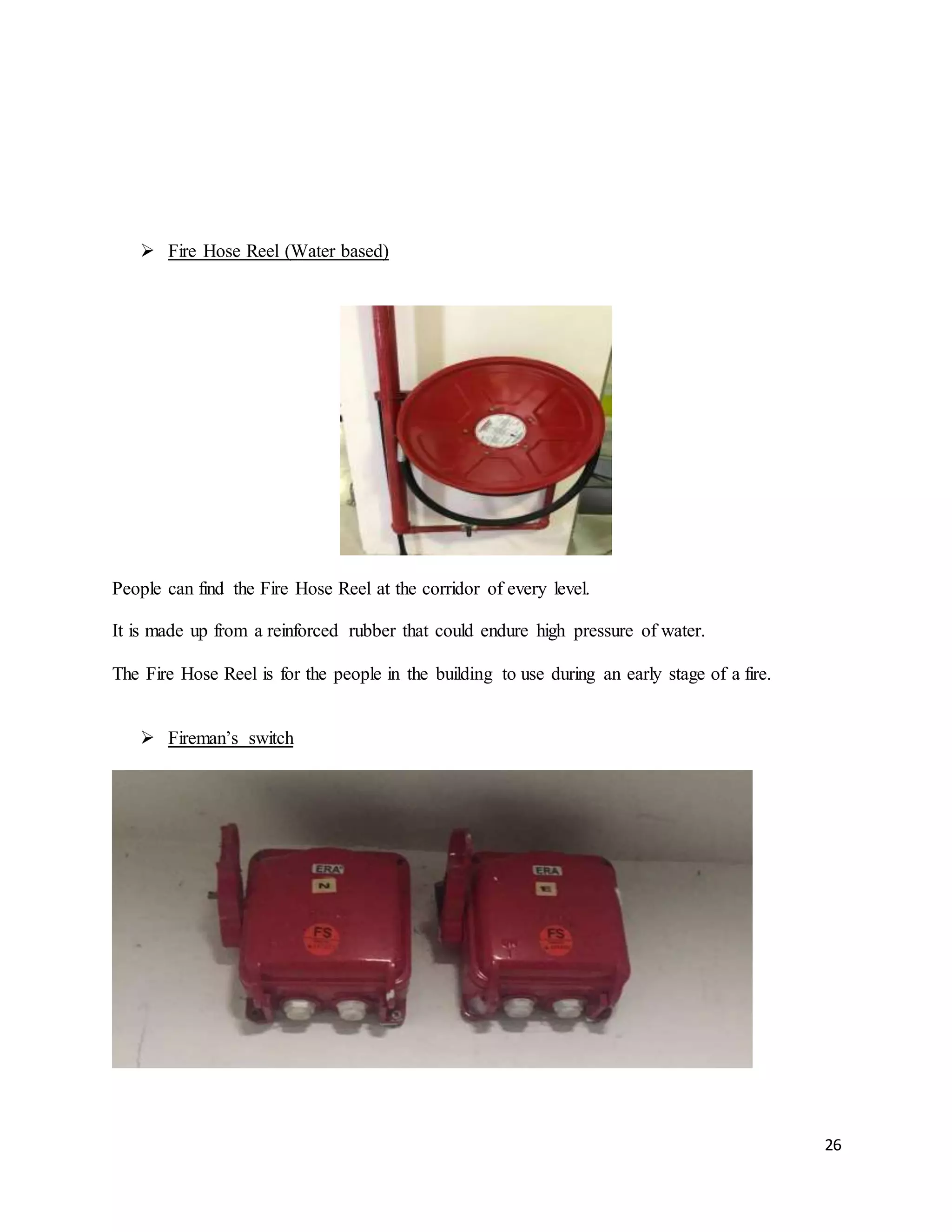 26
 Fire Hose Reel (Water based)
People can find the Fire Hose Reel at the corridor of every level.
It is made up from a reinforced rubber that could endure high pressure of water.
The Fire Hose Reel is for the people in the building to use during an early stage of a fire.
 Fireman’s switch
 