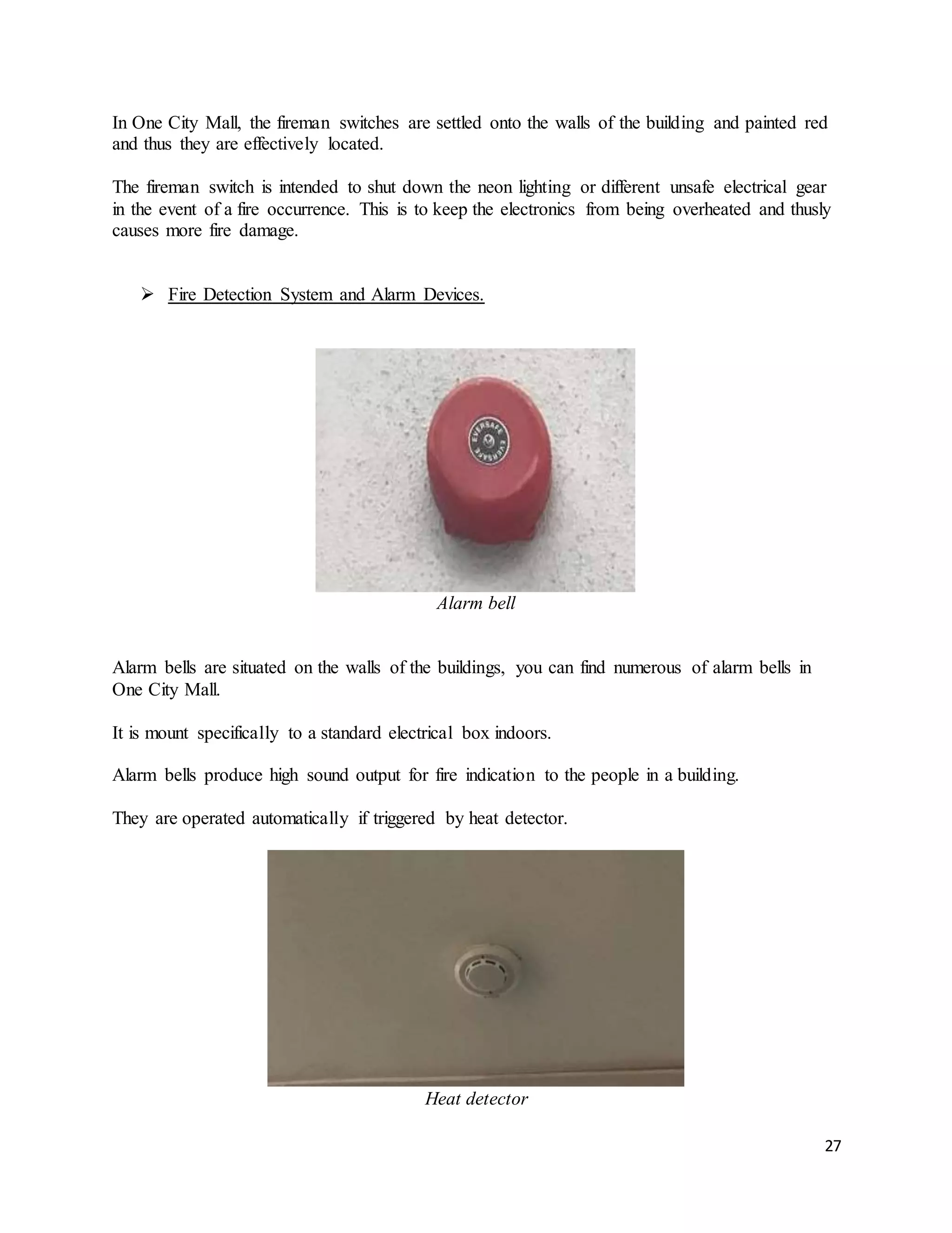 27
In One City Mall, the fireman switches are settled onto the walls of the building and painted red
and thus they are effectively located.
The fireman switch is intended to shut down the neon lighting or different unsafe electrical gear
in the event of a fire occurrence. This is to keep the electronics from being overheated and thusly
causes more fire damage.
 Fire Detection System and Alarm Devices.
Alarm bell
Alarm bells are situated on the walls of the buildings, you can find numerous of alarm bells in
One City Mall.
It is mount specifically to a standard electrical box indoors.
Alarm bells produce high sound output for fire indication to the people in a building.
They are operated automatically if triggered by heat detector.
Heat detector
 