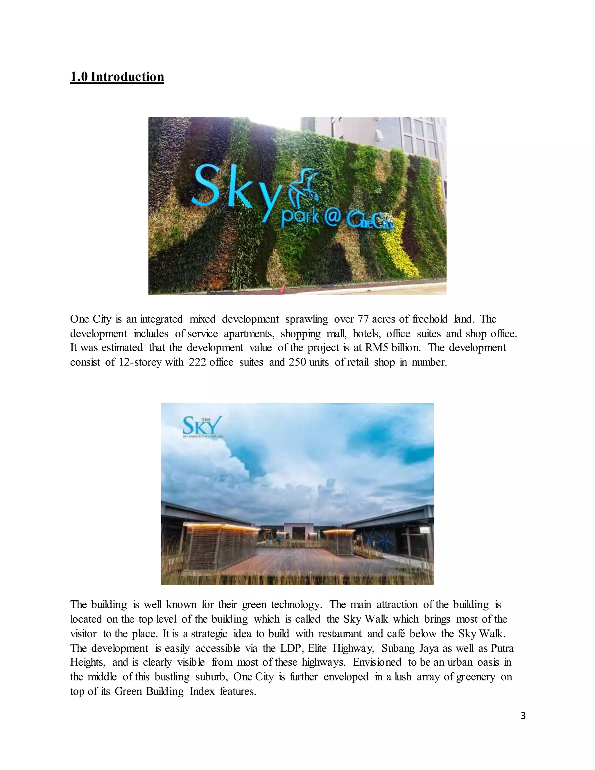 3
1.0 Introduction
One City is an integrated mixed development sprawling over 77 acres of freehold land. The
development includes of service apartments, shopping mall, hotels, office suites and shop office.
It was estimated that the development value of the project is at RM5 billion. The development
consist of 12-storey with 222 office suites and 250 units of retail shop in number.
The building is well known for their green technology. The main attraction of the building is
located on the top level of the building which is called the Sky Walk which brings most of the
visitor to the place. It is a strategic idea to build with restaurant and café below the Sky Walk.
The development is easily accessible via the LDP, Elite Highway, Subang Jaya as well as Putra
Heights, and is clearly visible from most of these highways. Envisioned to be an urban oasis in
the middle of this bustling suburb, One City is further enveloped in a lush array of greenery on
top of its Green Building Index features.
 