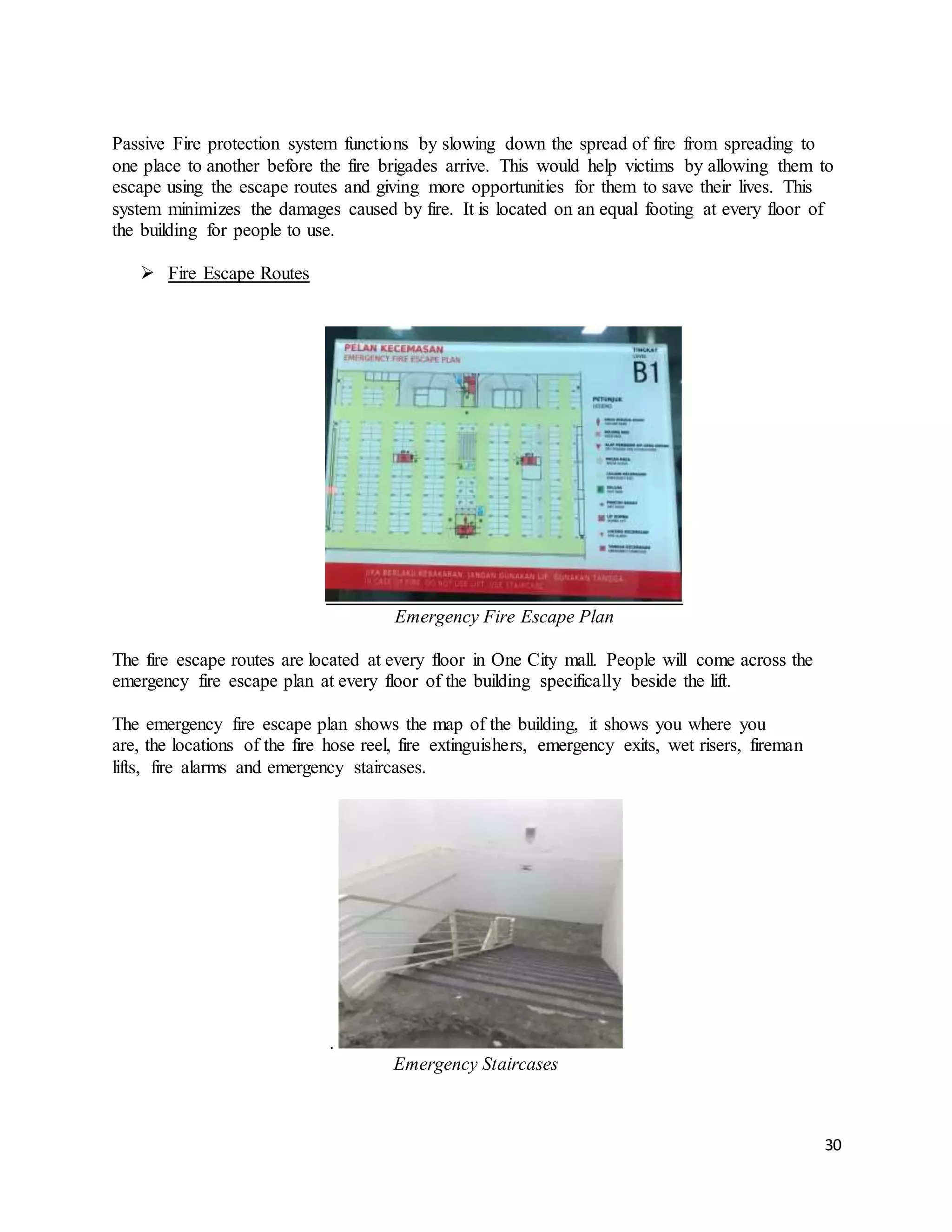 30
Passive Fire protection system functions by slowing down the spread of fire from spreading to
one place to another before the fire brigades arrive. This would help victims by allowing them to
escape using the escape routes and giving more opportunities for them to save their lives. This
system minimizes the damages caused by fire. It is located on an equal footing at every floor of
the building for people to use.
 Fire Escape Routes
Emergency Fire Escape Plan
The fire escape routes are located at every floor in One City mall. People will come across the
emergency fire escape plan at every floor of the building specifically beside the lift.
The emergency fire escape plan shows the map of the building, it shows you where you
are, the locations of the fire hose reel, fire extinguishers, emergency exits, wet risers, fireman
lifts, fire alarms and emergency staircases.
.
Emergency Staircases
 