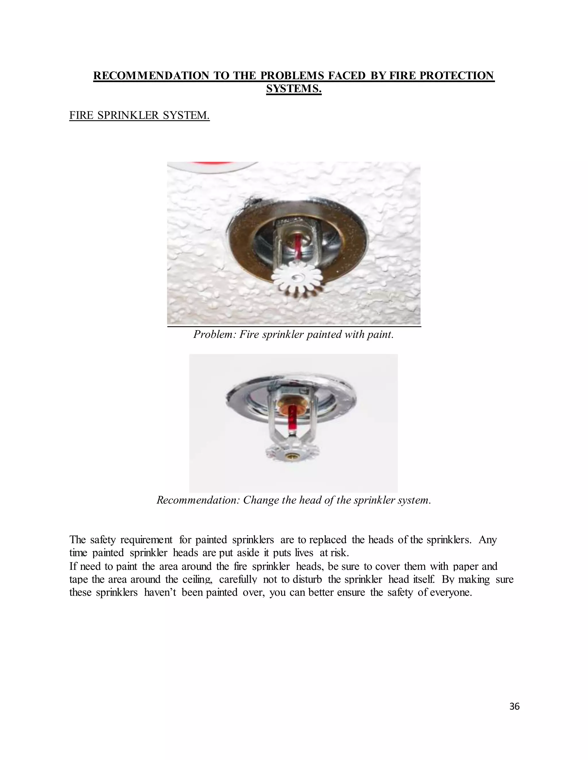 36
RECOMMENDATION TO THE PROBLEMS FACED BY FIRE PROTECTION
SYSTEMS.
FIRE SPRINKLER SYSTEM.
Problem: Fire sprinkler painted with paint.
Recommendation: Change the head of the sprinkler system.
The safety requirement for painted sprinklers are to replaced the heads of the sprinklers. Any
time painted sprinkler heads are put aside it puts lives at risk.
If need to paint the area around the fire sprinkler heads, be sure to cover them with paper and
tape the area around the ceiling, carefully not to disturb the sprinkler head itself. By making sure
these sprinklers haven’t been painted over, you can better ensure the safety of everyone.
 