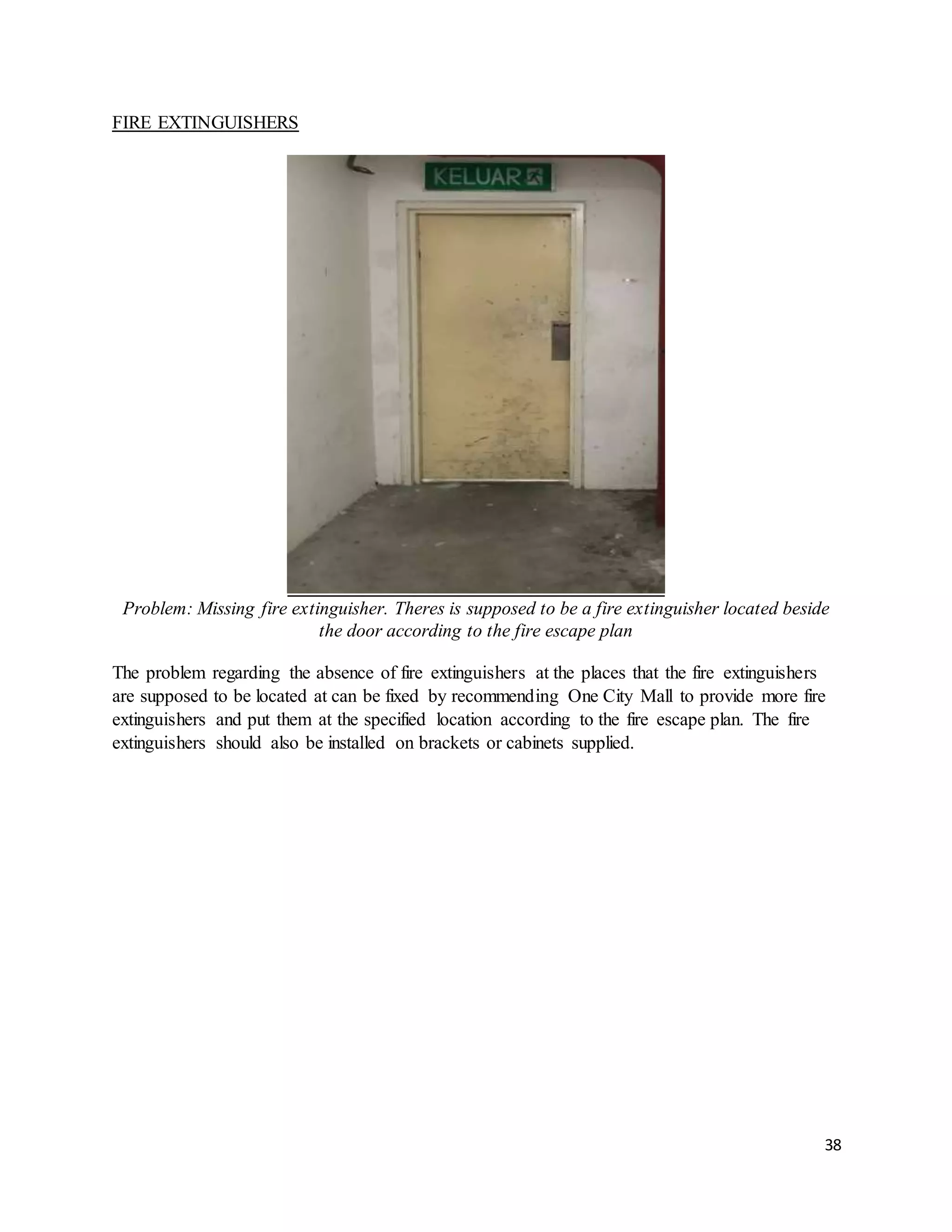 38
FIRE EXTINGUISHERS
Problem: Missing fire extinguisher. Theres is supposed to be a fire extinguisher located beside
the door according to the fire escape plan
The problem regarding the absence of fire extinguishers at the places that the fire extinguishers
are supposed to be located at can be fixed by recommending One City Mall to provide more fire
extinguishers and put them at the specified location according to the fire escape plan. The fire
extinguishers should also be installed on brackets or cabinets supplied.
 