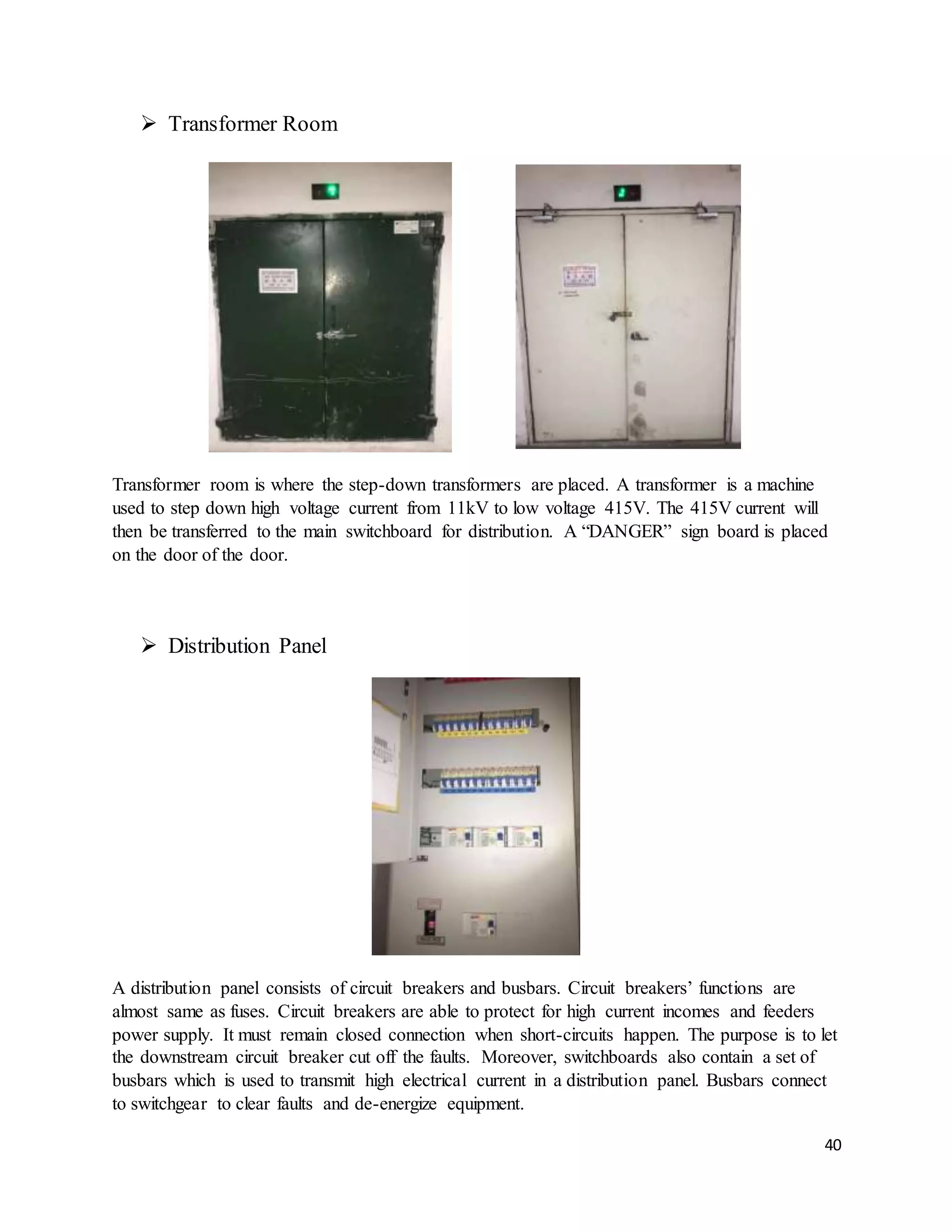 40
 Transformer Room
Transformer room is where the step-down transformers are placed. A transformer is a machine
used to step down high voltage current from 11kV to low voltage 415V. The 415V current will
then be transferred to the main switchboard for distribution. A “DANGER” sign board is placed
on the door of the door.
 Distribution Panel
A distribution panel consists of circuit breakers and busbars. Circuit breakers’ functions are
almost same as fuses. Circuit breakers are able to protect for high current incomes and feeders
power supply. It must remain closed connection when short-circuits happen. The purpose is to let
the downstream circuit breaker cut off the faults. Moreover, switchboards also contain a set of
busbars which is used to transmit high electrical current in a distribution panel. Busbars connect
to switchgear to clear faults and de-energize equipment.
 