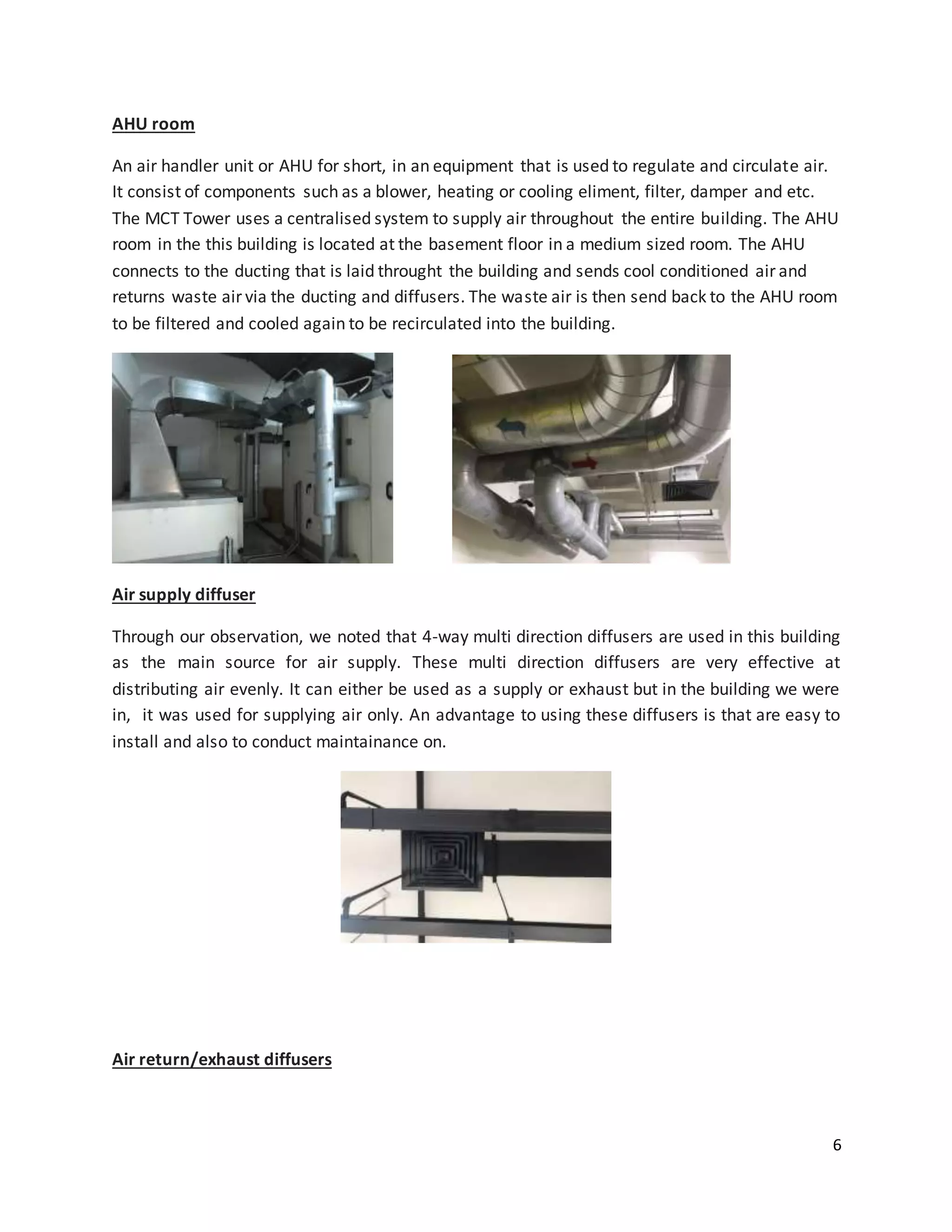6
AHU room
An air handler unit or AHU for short, in an equipment that is used to regulate and circulate air.
It consist of components such as a blower, heating or cooling eliment, filter, damper and etc.
The MCT Tower uses a centralised system to supply air throughout the entire building. The AHU
room in the this building is located at the basement floor in a medium sized room. The AHU
connects to the ducting that is laid throught the building and sends cool conditioned air and
returns waste air via the ducting and diffusers. The waste air is then send back to the AHU room
to be filtered and cooled again to be recirculated into the building.
Air supply diffuser
Through our observation, we noted that 4-way multi direction diffusers are used in this building
as the main source for air supply. These multi direction diffusers are very effective at
distributing air evenly. It can either be used as a supply or exhaust but in the building we were
in, it was used for supplying air only. An advantage to using these diffusers is that are easy to
install and also to conduct maintainance on.
Air return/exhaust diffusers
 