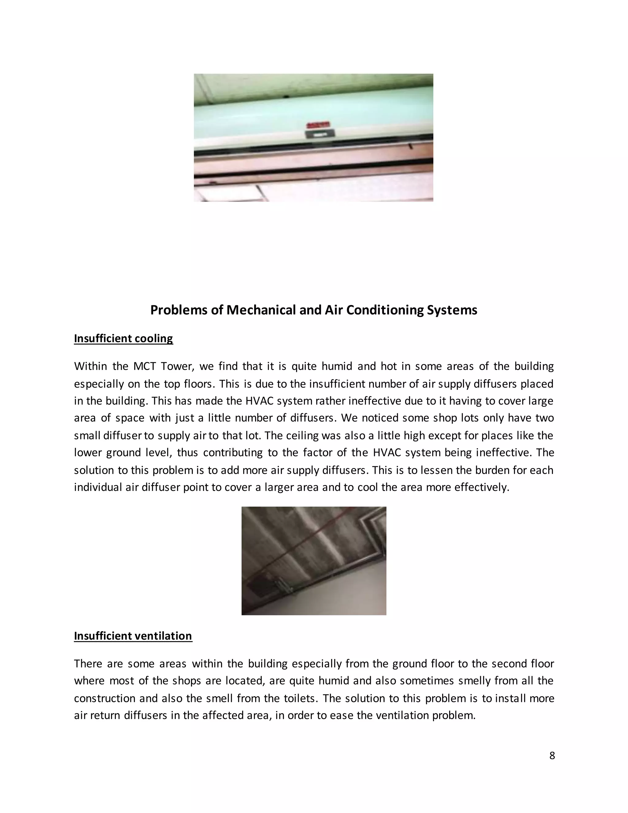 8
Problems of Mechanical and Air Conditioning Systems
Insufficient cooling
Within the MCT Tower, we find that it is quite humid and hot in some areas of the building
especially on the top floors. This is due to the insufficient number of air supply diffusers placed
in the building. This has made the HVAC system rather ineffective due to it having to cover large
area of space with just a little number of diffusers. We noticed some shop lots only have two
small diffuser to supply air to that lot. The ceiling was also a little high except for places like the
lower ground level, thus contributing to the factor of the HVAC system being ineffective. The
solution to this problem is to add more air supply diffusers. This is to lessen the burden for each
individual air diffuser point to cover a larger area and to cool the area more effectively.
Insufficient ventilation
There are some areas within the building especially from the ground floor to the second floor
where most of the shops are located, are quite humid and also sometimes smelly from all the
construction and also the smell from the toilets. The solution to this problem is to install more
air return diffusers in the affected area, in order to ease the ventilation problem.
 