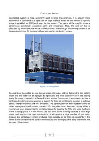 10
Centralized System
Centralized system is most commonly used in large hypermarkets. It is actually more
economical if compared to a split unit for large surface areas. In this method a specific
space is provided for AHU/plant room for this system. The space will be used to house a
compressor, condenser, expansion valve and evaporator. Then, the cold air that is
produced by the evaporator will be chilled air and it flow through the ducting system to all
the required rooms. Air duct and diffuser are needed for ducting system.
Figure 2: Cooling Tower
Cooling tower is needed to cool the hot water. Hot water will be delivered to the cooling
tower and the water will be sprayed by sprinklers and then cooled by air in the cooling
tower. From our observation at Tesco Extra in Mutiara Damansara, it was concluded that a
centralized system is being used as a system for their air conditioning in order to achieve
safety, energy efficiency and cost efficiency. The centralization of these systems allow for
better management and system operation. On the other hand, they also require either a
mechanical room adjacent to the controlled space for locating the AHU and large ductwork
in the building space. It is not wise to use split units in the building because it takes high
power and also as it is high maintenance. It will require a large number of split units.
Instead, the centralized system produces high capacity air so that all occupants in the
Tesco Extra can receive the cold air continuously and throughout the daily operations and
services of the market.
 
