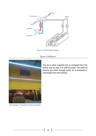 12
Figure 3: Centralised System
Types of Diffusers
The air is either supplied into or extracted from the
space, and as seen it is wall-mounted. The external
louvers are which through which air is extracted or
discharged from the building.
Photograph 1: Supply and Extract grilles
 