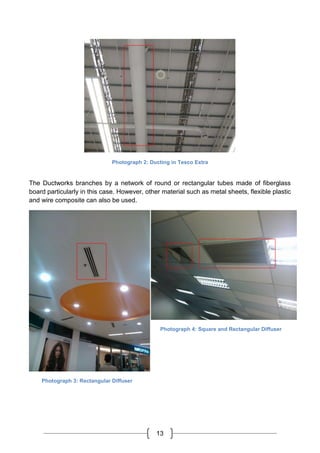 13
Photograph 2: Ducting in Tesco Extra
The Ductworks branches by a network of round or rectangular tubes made of fiberglass
board particularly in this case. However, other material such as metal sheets, flexible plastic
and wire composite can also be used.
Photograph 3: Rectangular Diffuser
Photograph 4: Square and Rectangular Diffuser
 