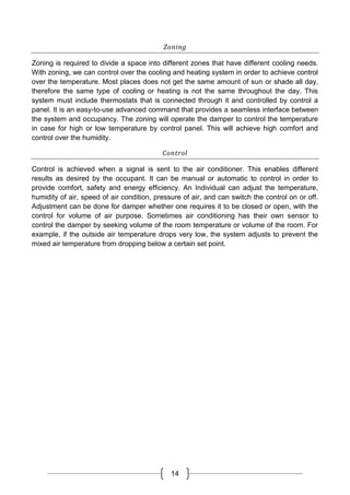 14
Zoning
Zoning is required to divide a space into different zones that have different cooling needs.
With zoning, we can control over the cooling and heating system in order to achieve control
over the temperature. Most places does not get the same amount of sun or shade all day,
therefore the same type of cooling or heating is not the same throughout the day. This
system must include thermostats that is connected through it and controlled by control a
panel. It is an easy-to-use advanced command that provides a seamless interface between
the system and occupancy. The zoning will operate the damper to control the temperature
in case for high or low temperature by control panel. This will achieve high comfort and
control over the humidity.
Control
Control is achieved when a signal is sent to the air conditioner. This enables different
results as desired by the occupant. It can be manual or automatic to control in order to
provide comfort, safety and energy efficiency. An Individual can adjust the temperature,
humidity of air, speed of air condition, pressure of air, and can switch the control on or off.
Adjustment can be done for damper whether one requires it to be closed or open, with the
control for volume of air purpose. Sometimes air conditioning has their own sensor to
control the damper by seeking volume of the room temperature or volume of the room. For
example, if the outside air temperature drops very low, the system adjusts to prevent the
mixed air temperature from dropping below a certain set point.
 