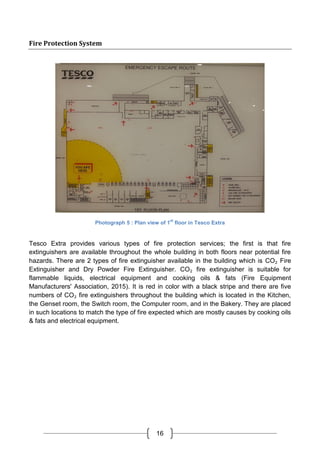 16
Fire Protection System
Photograph 5 : Plan view of 1
st
floor in Tesco Extra
Tesco Extra provides various types of fire protection services; the first is that fire
extinguishers are available throughout the whole building in both floors near potential fire
hazards. There are 2 types of fire extinguisher available in the building which is CO₂ Fire
Extinguisher and Dry Powder Fire Extinguisher. CO₂ fire extinguisher is suitable for
flammable liquids, electrical equipment and cooking oils & fats (Fire Equipment
Manufacturers' Association, 2015). It is red in color with a black stripe and there are five
numbers of CO₂ fire extinguishers throughout the building which is located in the Kitchen,
the Genset room, the Switch room, the Computer room, and in the Bakery. They are placed
in such locations to match the type of fire expected which are mostly causes by cooking oils
& fats and electrical equipment.
 