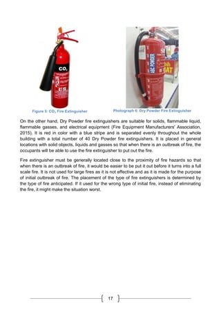 17
Figure 5: CO₂ Fire Extinguisher Photograph 6: Dry Powder Fire Extinguisher
On the other hand, Dry Powder fire extinguishers are suitable for solids, flammable liquid,
flammable gasses, and electrical equipment (Fire Equipment Manufacturers' Association,
2015). It is red in color with a blue stripe and is separated evenly throughout the whole
building with a total number of 40 Dry Powder fire extinguishers. It is placed in general
locations with solid objects, liquids and gasses so that when there is an outbreak of fire, the
occupants will be able to use the fire extinguisher to put out the fire.
Fire extinguisher must be generally located close to the proximity of fire hazards so that
when there is an outbreak of fire, it would be easier to be put it out before it turns into a full
scale fire. It is not used for large fires as it is not effective and as it is made for the purpose
of initial outbreak of fire. The placement of the type of fire extinguishers is determined by
the type of fire anticipated. If it used for the wrong type of initial fire, instead of eliminating
the fire, it might make the situation worst.
 